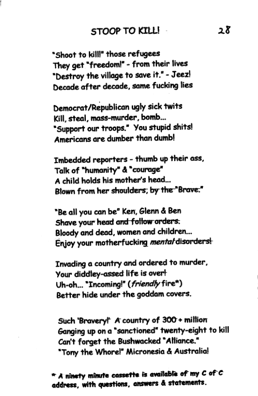 STOOP TO KILL! 28 *Shoot to killl" those refugees They get “freedomi!” - from their lives “Destroy the village to save it." - Jeez! Decade after decade, same fucking lies Democrat/Republican ugly sick twits Kill, steal, mass-murder, bomb... *Support our troops.” You stupid shits! Americans are dumber than dumb! Imbedded reporters - thumb up their ass, Talk of *humanity" & "courage* A child holds his mother’s head... Blown from her shoulders; by the*Brave:* *Be all you can be” Ken, Glenn & Ben Shave your head and-foliow orders: Bloody and dead, women and children... Enjoy your motherfucking mentaldisorderst Tnvading a country and ordered to murder, Your diddley-assed life is overt Uh-oh... *ncomingl* (friendly fire*) Better hide under the goddam covers. Such ‘Braveryt" A country of 300+ miltion Ganging up on a *sanctioned" twenty-eight to kill Can’t forget the Bushwacked “Altiance.” *Tony the Whorel* Micronesia & Australial * A ninety minufe cassette is availabla of my C of € address, with questions, answers & statements.